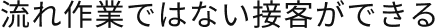 流れ作業ではない接客ができる