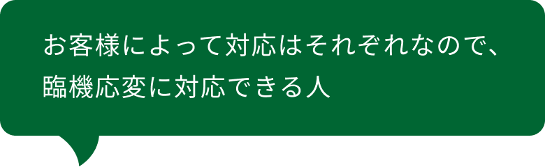 お客様によって対応はそれぞれなので、臨機応変に対応できる人