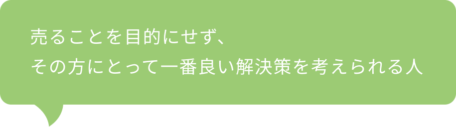 売ることを目的にせず、その方にとって一番良い解決策を考えられる人